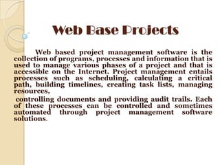 Web Base Projects
       Web based project management software is the
collection of programs, processes and information that is
used to manage various phases of a project and that is
accessible on the Internet. Project management entails
processes such as scheduling, calculating a critical
path, building timelines, creating task lists, managing
resources,
 controlling documents and providing audit trails. Each
of these processes can be controlled and sometimes
automated through project management software
solutions.
 