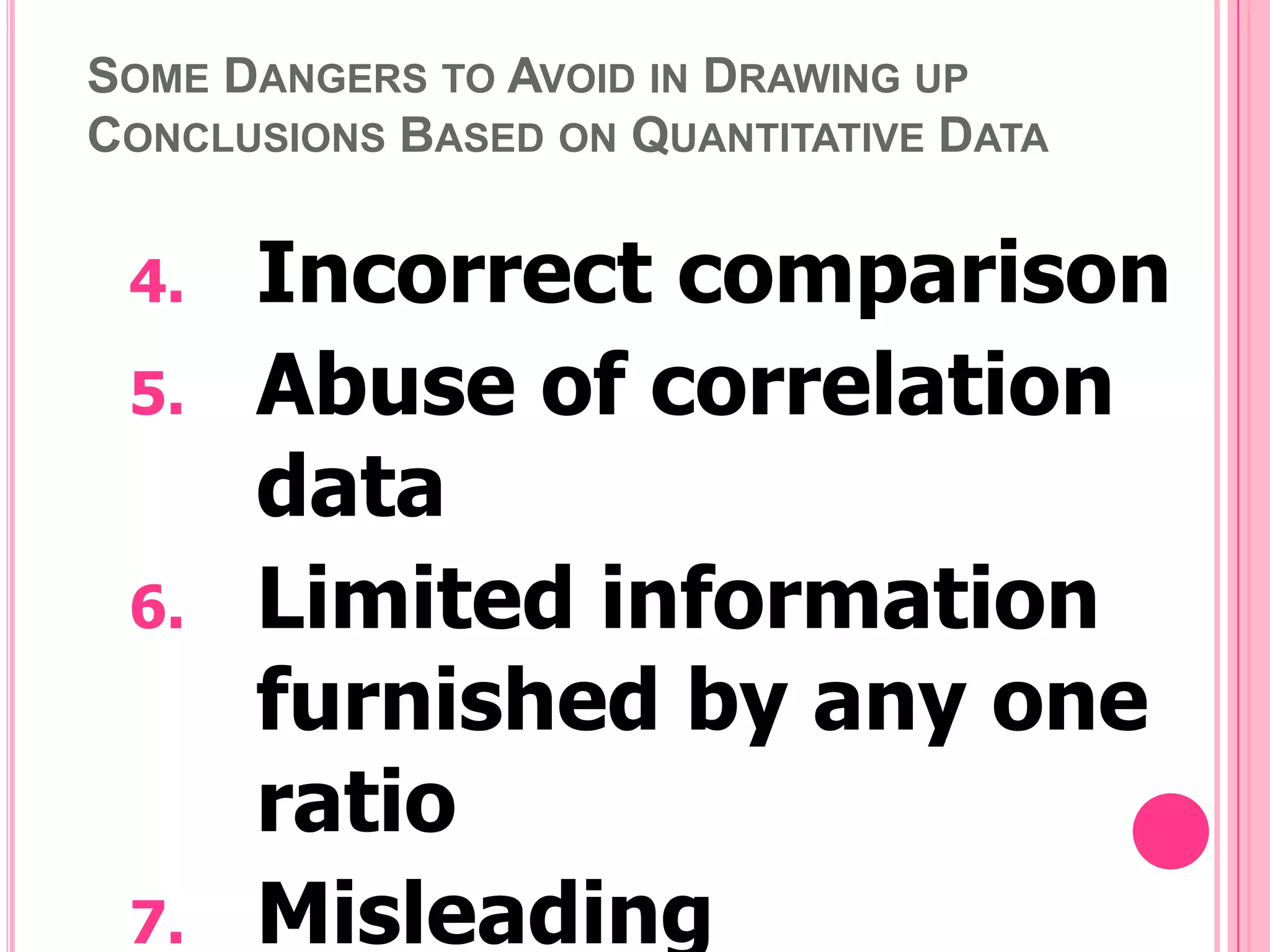 SOME DANGERS TO AVOID IN DRAWING UP
CONCLUSIONS BASED ON QUANTITATIVE DATA

4.
5.
6.

7.

Incorrect comparison
Abuse of correlation
data
Limited information
furnished by any one
ratio
Misleading

 