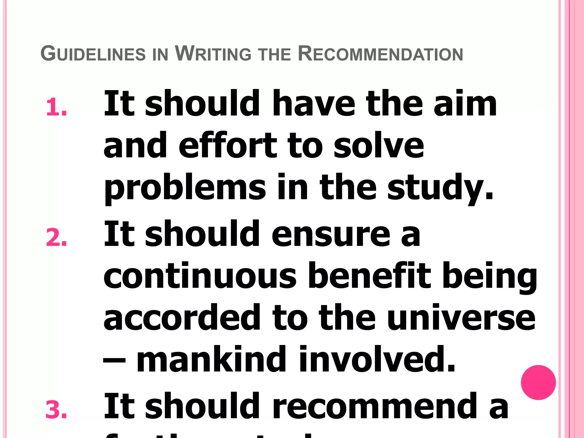 GUIDELINES IN WRITING THE RECOMMENDATION

1.

2.

3.

It should have the aim
and effort to solve
problems in the study.
It should ensure a
continuous benefit being
accorded to the universe
– mankind involved.
It should recommend a

 