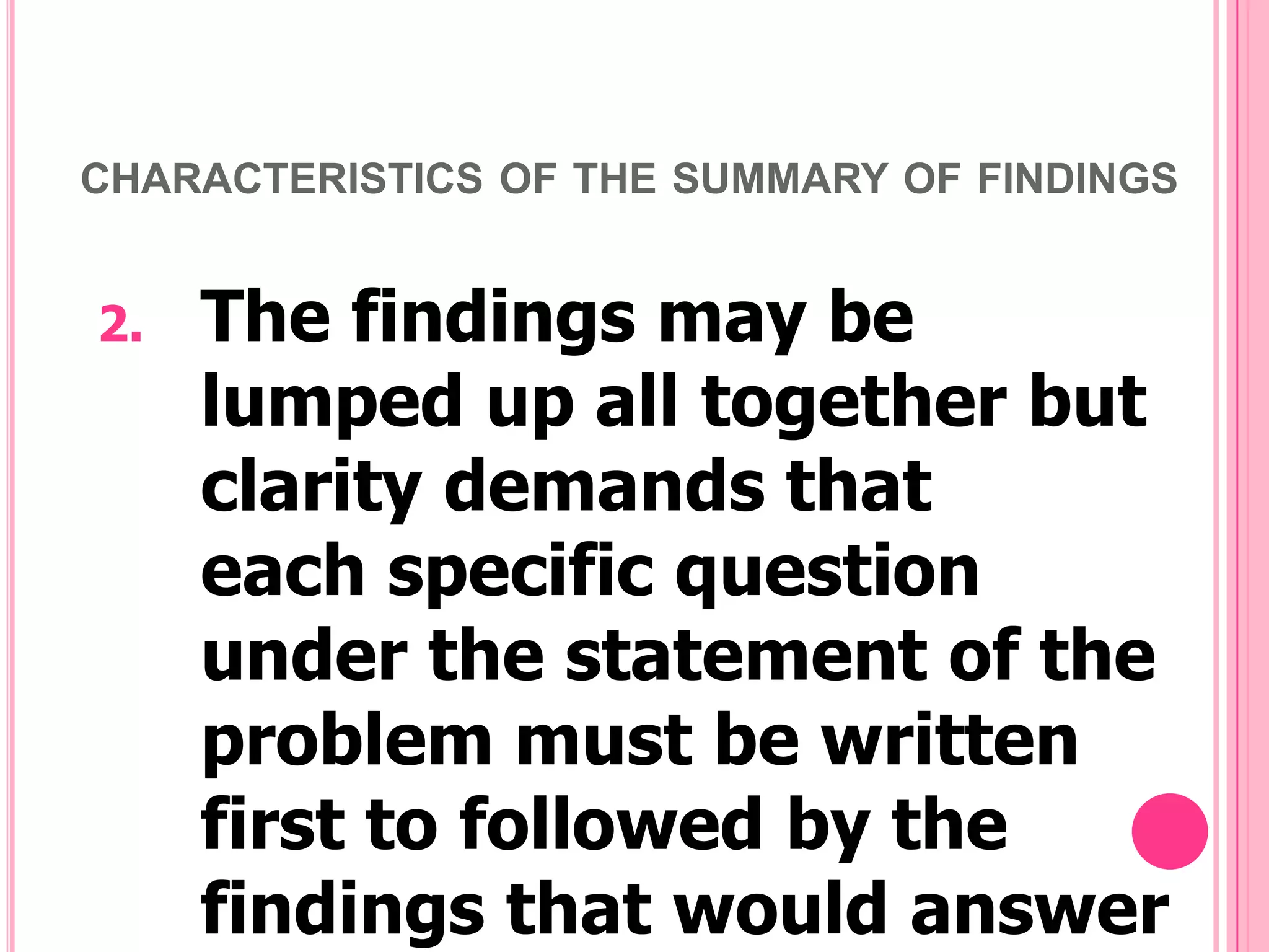 CHARACTERISTICS OF THE SUMMARY OF FINDINGS

2.

The findings may be
lumped up all together but
clarity demands that
each specific question
under the statement of the
problem must be written
first to followed by the
findings that would answer

 