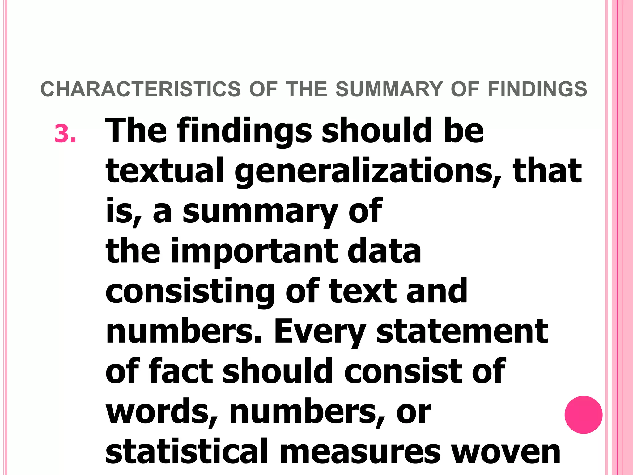CHARACTERISTICS OF THE SUMMARY OF FINDINGS

3.

The findings should be
textual generalizations, that
is, a summary of
the important data
consisting of text and
numbers. Every statement
of fact should consist of
words, numbers, or
statistical measures woven

 