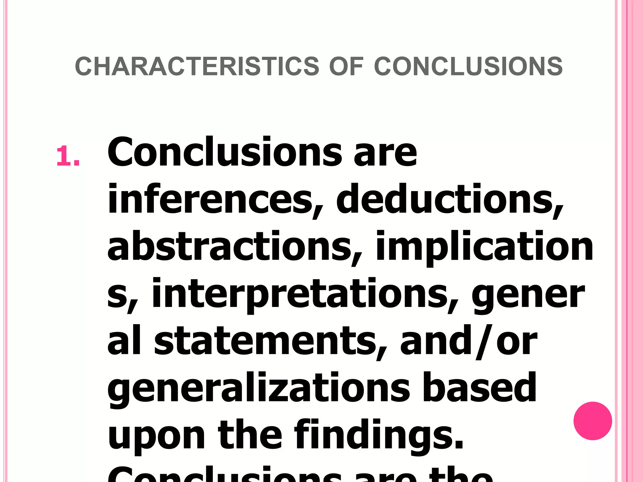 CHARACTERISTICS OF CONCLUSIONS

1.

Conclusions are
inferences, deductions,
abstractions, implication
s, interpretations, gener
al statements, and/or
generalizations based
upon the findings.

 