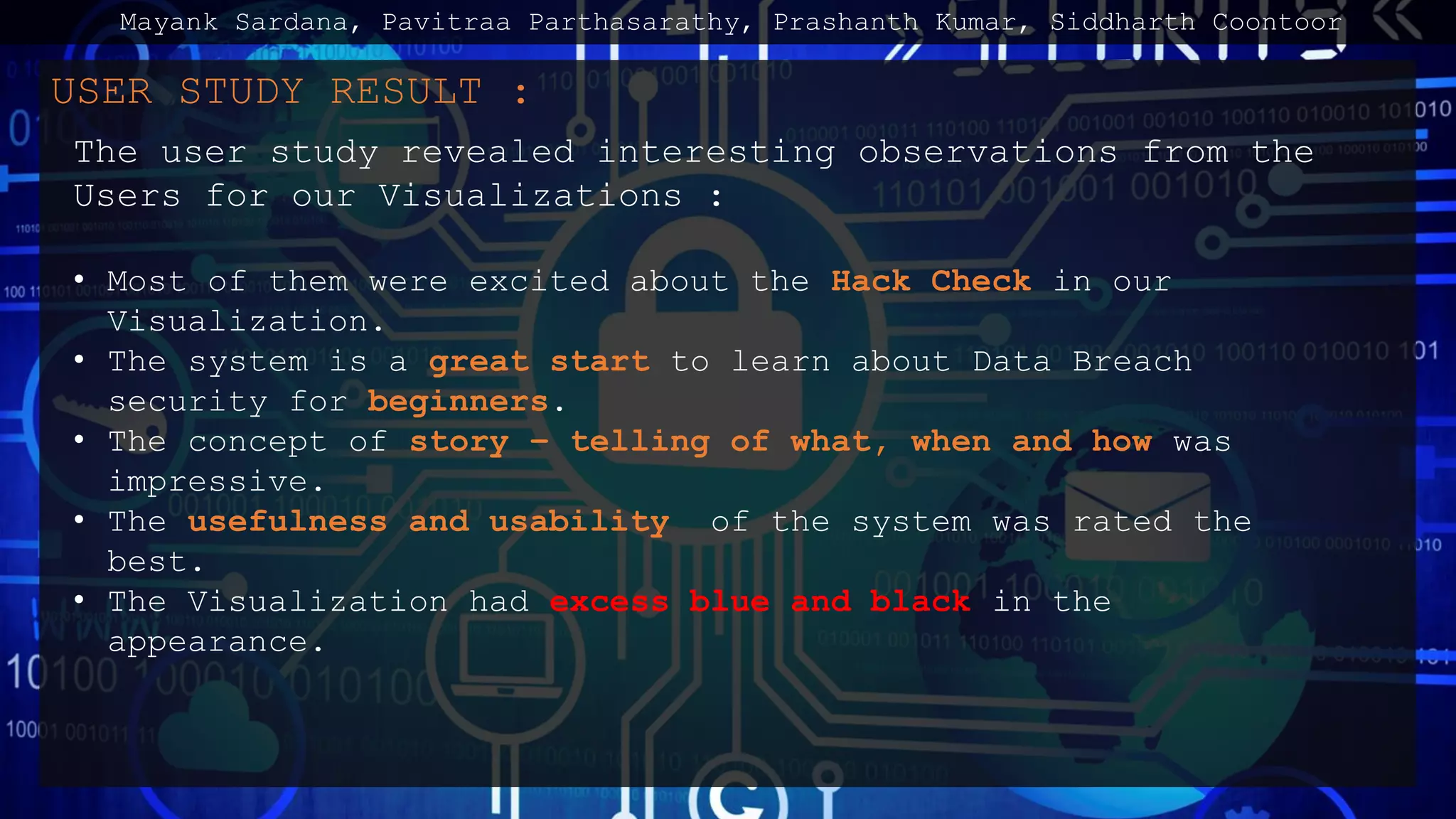 USER STUDY RESULT :
The user study revealed interesting observations from the
Users for our Visualizations :
• Most of them were excited about the Hack Check in our
Visualization.
• The system is a great start to learn about Data Breach
security for beginners.
• The concept of story – telling of what, when and how was
impressive.
• The usefulness and usability of the system was rated the
best.
• The Visualization had excess blue and black in the
appearance.
Mayank Sardana, Pavitraa Parthasarathy, Prashanth Kumar, Siddharth Coontoor
 