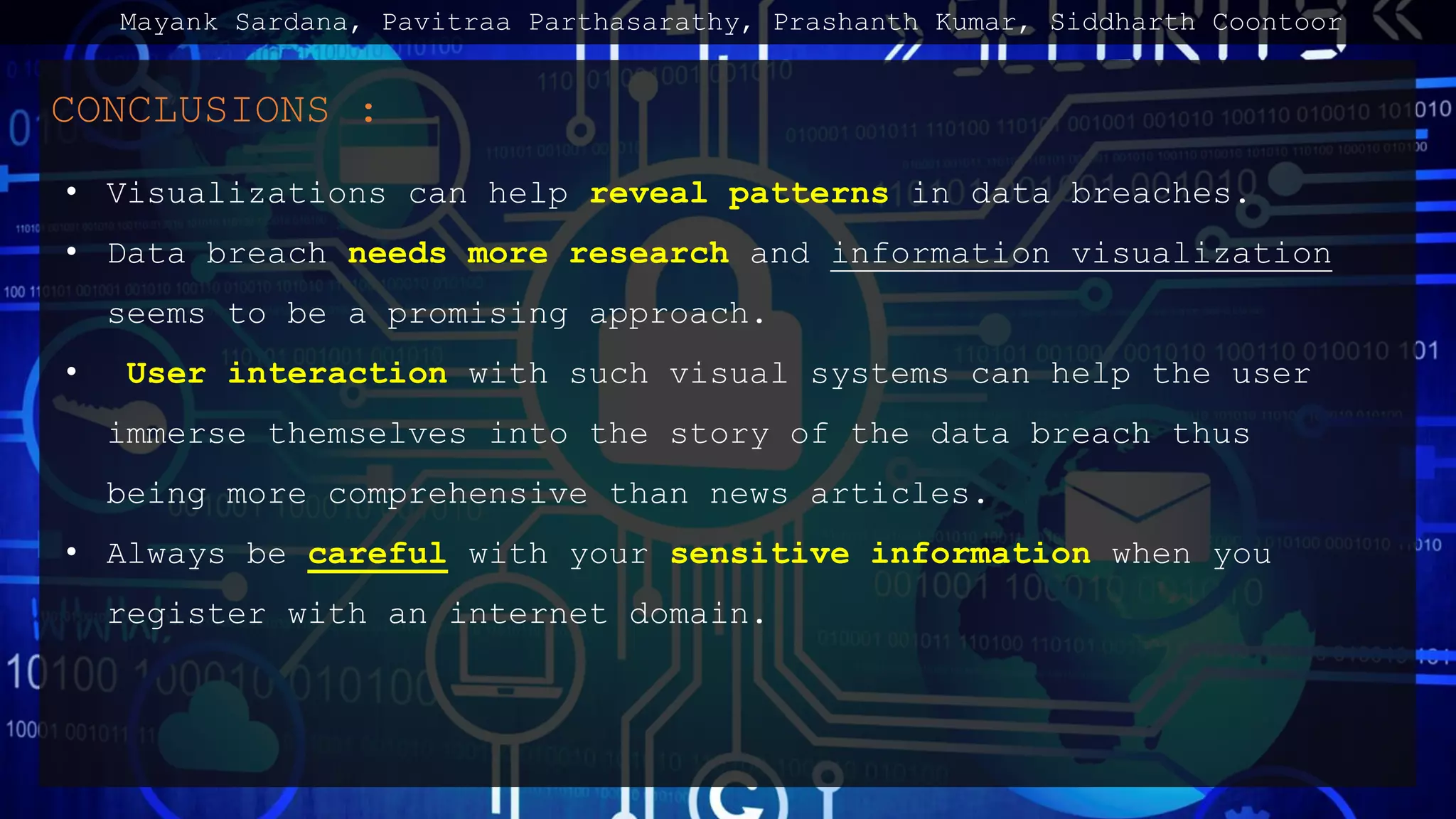 CONCLUSIONS :
• Visualizations can help reveal patterns in data breaches.
• Data breach needs more research and information visualization
seems to be a promising approach.
• User interaction with such visual systems can help the user
immerse themselves into the story of the data breach thus
being more comprehensive than news articles.
• Always be careful with your sensitive information when you
register with an internet domain.
Mayank Sardana, Pavitraa Parthasarathy, Prashanth Kumar, Siddharth Coontoor
 