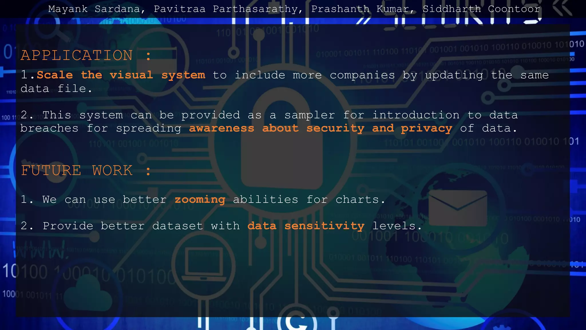 APPLICATION :
1.Scale the visual system to include more companies by updating the same
data file.
2. This system can be provided as a sampler for introduction to data
breaches for spreading awareness about security and privacy of data.
FUTURE WORK :
1. We can use better zooming abilities for charts.
2. Provide better dataset with data sensitivity levels.
Mayank Sardana, Pavitraa Parthasarathy, Prashanth Kumar, Siddharth Coontoor
 