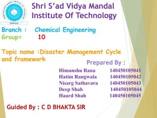 Shri S’ad Vidya Mandal
Institute Of Technology
Branch : Chemical Engineering
Group= 10
Topic name :Disaster Management Cycle
and framework
Himanshu Rana 140450105041
Hatim Rangwala 140450105042
Nisarg Sathavara 140450105043
Deep Shah 140450105044
Haard Shah 140450105045
Prepared By :
Guided By : C D BHAKTA SIR
 