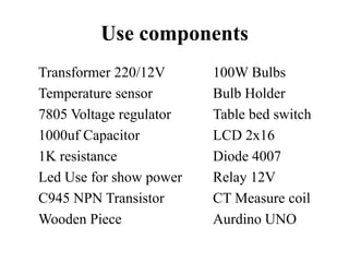 Use components
Transformer 220/12V 100W Bulbs
Temperature sensor Bulb Holder
7805 Voltage regulator Table bed switch
1000uf Capacitor LCD 2x16
1K resistance Diode 4007
Led Use for show power Relay 12V
C945 NPN Transistor CT Measure coil
Wooden Piece Aurdino UNO
 