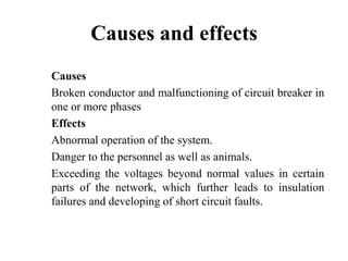 Causes and effects
Causes
Broken conductor and malfunctioning of circuit breaker in
one or more phases
Effects
Abnormal operation of the system.
Danger to the personnel as well as animals.
Exceeding the voltages beyond normal values in certain
parts of the network, which further leads to insulation
failures and developing of short circuit faults.
 