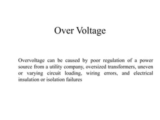 Over Voltage
Overvoltage can be caused by poor regulation of a power
source from a utility company, oversized transformers, uneven
or varying circuit loading, wiring errors, and electrical
insulation or isolation failures
 