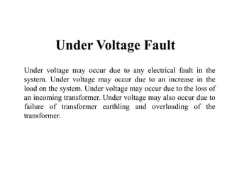Under Voltage Fault
Under voltage may occur due to any electrical fault in the
system. Under voltage may occur due to an increase in the
load on the system. Under voltage may occur due to the loss of
an incoming transformer. Under voltage may also occur due to
failure of transformer earthling and overloading of the
transformer.
 