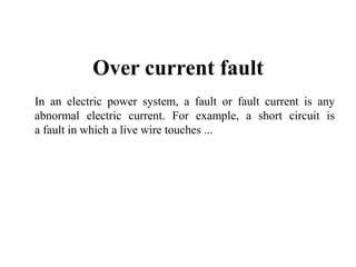 Over current fault
In an electric power system, a fault or fault current is any
abnormal electric current. For example, a short circuit is
a fault in which a live wire touches ...
 