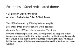 Examples – Steel reticulated dome
• US pavilion Expo 67 Montreal
Architect: Buckminster Fuller & Shoji Sadao
The 250ft diameter by 200ft high dome roughly
presents a three-quarter sphere, while geodesic
domes before 1967 were hemispherical. The dome
consists of steel pipes and 1,900 acrylic panels. To keep the indoor
temperature acceptable, the design included mobile triangular panels
that would move over the inner surface following the sun. Although
brilliant on paper, this feature was too advanced for its time and never
worked.
 