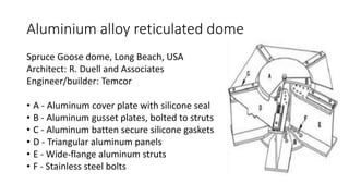 Aluminium alloy reticulated dome
Spruce Goose dome, Long Beach, USA
Architect: R. Duell and Associates
Engineer/builder: Temcor
• A - Aluminum cover plate with silicone seal
• B - Aluminum gusset plates, bolted to struts
• C - Aluminum batten secure silicone gaskets
• D - Triangular aluminum panels
• E - Wide-flange aluminum struts
• F - Stainless steel bolts
 