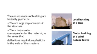 The consequences of buckling are
basically geometric:
• The are large displacements in
the structure
• There may also be
consequences for the material, in
the sense that
deflections may induce plasticity
in the walls of the structure
Local buckling
of a tank
Global buckling
of a wind
turbine tower
 