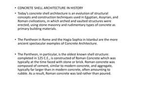 • CONCRETE SHELL ARCHITECTURE IN HISTORY
• Today’s concrete shell architecture is an evolution of structural
concepts and construction techniques used in Egyptian, Assyrian, and
Roman civilizations, in which arched and vaulted structures were
erected, using stone masonry and rudimentary types of concrete as
primary building materials.
• The Pantheon in Rome and the Hagia Sophia in Istanbul are the more
ancient spectacular examples of Concrete Architecture.
• The Pantheon, in particular, is the oldest known shell structure:
completed in 125 C.E., is constructed of Roman Concrete which was
typically at the time faced with stone or brick. Roman concrete was
composed of cement, similar to modern concrete, and aggregate,
typically far larger than in modern concrete, often amounting to
rubble. As a result, Roman concrete was laid rather than poured.
 