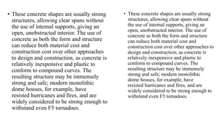 • These concrete shapes are usually strong
structures, allowing clear spans without
the use of internal supports, giving an
open, unobstructed interior. The use of
concrete as both the form and structure
can reduce both material cost and
construction cost over other approaches
to design and construction, as concrete is
relatively inexpensive and plastic to
conform to compound curves. The
resulting structure may be immensely
strong and safe; modern monolithic
dome houses, for example, have
resisted hurricanes and fires, and are
widely considered to be strong enough to
withstand even F5 tornadoes.
• These concrete shapes are usually strong
structures, allowing clear spans without
the use of internal supports, giving an
open, unobstructed interior. The use of
concrete as both the form and structure
can reduce both material cost and
construction cost over other approaches to
design and construction, as concrete is
relatively inexpensive and plastic to
conform to compound curves. The
resulting structure may be immensely
strong and safe; modern monolithic
dome houses, for example, have
resisted hurricanes and fires, and are
widely considered to be strong enough to
withstand even F5 tornadoes.
 