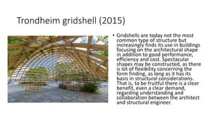 • Gridshells are today not the most
common type of structure but
increasingly finds its use in buildings
focusing on the architectural shape
in addition to good performance,
efficiency and cost. Spectacular
shapes may be constructed, as there
is lot of flexibility concerning the
form finding, as long as it has its
basis in structural considerations.
That is, to be fruitful there is a clear
benefit, even a clear demand,
regarding understanding and
collaboration between the architect
and structural engineer.
Trondheim gridshell (2015)
 