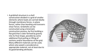 • A gridshell structure is a shell
construction divided in a grid of smaller
elements where loads are carried ideally
through membrane forces, in-plane
forces, rather than bending and transvers
shear forces. Gridshells can be
constructed using a kinematic
construction process, by first building a
flat grid that is later formed by gravity
into its final shape, possible by some
additional final pulling or lifting of
sections and/or boundaries of the grid.
Many different materials can be used,
where also wood is considered an
appropriate material, not at least due to
its good bending attributes
 