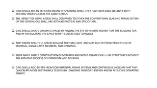  GRID SHELLS ARE AN EFFICIENT MEANS OF SPANNING SPACE. THEY HAVE BEEN USED TO COVER BOTH
EXISTING SPACES SUCH AS THE CABOT CIRCUS.
 THE BENEFIT OF USING A GRID SHELL COMPARED TO EITHER THE CONVENTIONAL SLAB AND FRAME SYSTEM
OR THE CONTINUOUS SHELL ARE BOTH AESTHETICAL AND STRUCTURAL.
 GRID SHELLS CREATE DRAMATIC SPACES BY PULLING THE EYE TO HEIGHTS HIGHER THAT THE BUILDING TOP,
AND BY ARTICULATING THE SPACE WITH ITS DISCRETIZED TOPOLOGY
 THEY CREATE BEAUTIFUL SPACES BECAUSE THEY ARE LIGHT AND AIRY DUE TO THEIR EFFICIENT USE OF
MATERIAL, SINGLE-LAYER MEMBERS, AND OPENINGS.
 THEIR FAIRLY SIMPLE CONSTRUCTION OF MEMBERS AND NODES CREATES SHELL-LIKE STRUCTURES WITHOUT
THE ARDUOUS PROCESS OF FORMWORK AND POURING.
 GRID SHELLS ALSO DIFFER FROM CONVENTIONAL FRAME SYSTEMS AND CONTINUOUS SHELLS IN THAT THEY
CAN CREATE MORE SUSTAINABLE DESIGNS BY LOWERING EMBODIED ENERGY AND BY REDUCING OPERATING
ENERGY.
 