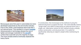 In construction, the monocoque is the method of using the
external structure to support the load. The name literally means
“single shell" and refers to fabricating an external frame into a
single unit. Alternative names for this method include unibody,
unitary construction, and structural skin. It is useful for
significantly reducing an object's weight while maintaining its
strength.
Monocoques were first used in automobiles but were
developed extensively by the aeronautics industry.
Prior to the 1930s, most airplanes were built with a
full internal frame. This resulted in a heavy fuselage.
Advancements in technology allowed the use of
lighter and stronger materials for the aircraft's
surface that could still carry the majority of cargo.
The more durable exterior eventually replaced the
heavy frame.
 