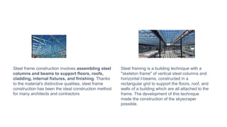 Steel frame construction involves assembling steel
columns and beams to support floors, roofs,
cladding, internal fixtures, and finishing. Thanks
to the material's distinctive qualities, steel frame
construction has been the ideal construction method
for many architects and contractors
Steel framing is a building technique with a
"skeleton frame" of vertical steel columns and
horizontal I-beams, constructed in a
rectangular grid to support the floors, roof, and
walls of a building which are all attached to the
frame. The development of this technique
made the construction of the skyscraper
possible.
 