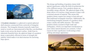 A Geodesic structure is a spherical or partial-spherical
shell structure constructed from a network of triangular
elements. The triangular elements (typically made from
metal or wood) are interconnected so that they can distribute
loads evenly across the dome's surface. Aside from its
inherently beautiful form, the spherical shape of a geodesic
dome is particularly efficient in terms of strength and
stability which makes it an ideal structure for enclosing
large spaces.
The design and building of geodesic domes hold
special significance within the field of architecture for
a few different reasons. First, geodesic domes are
incredibly energy efficient. The spherical shape of the
dome allows it to enclose a large amount of space with
a minimal amount of material. This means that
geodesic domes require less energy to heat and cool
than traditional rectangular structures. Additionally, the
interlocking triangular elements of a geodesic dome
create a sturdy and stable structure. This makes
geodesic domes resistant to high winds and
earthquakes, which is an important consideration in
areas where natural disasters are common. A final
reason for their significance worth noting is their
striking and unique appearance.
 