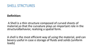 SHELL STRCTURES
Definition:
A Shell is a thin structure composed of curved sheets of
material,so that the curvature plays an important role in the
structuralbehavior, realizing a spatial form.
A shell is the most efficient way of using the material, and can
bevery useful in case o storage of fluids and solids (uniform
loads)
 