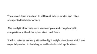 The curved form may lead to different failure modes and often
unexpected behavior occurs
The analytical formulas are very complex and complicated in
comparison with all the other structural forms
Shell structures are very attractive light weight structures which are
especially suited to building as well as industrial applications.
 