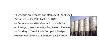 • Eurocode on strength and stability of Steel Shell
• Structures – EN1993 Part 1.6 (2007)
• • Generic normative standard on shells for
• chimneys, towers, masts, silos, tanks, pipelines
• • Buckling of Steel Shells European Design
• Recommendations 5th Edition (ECCS – 2008)
 