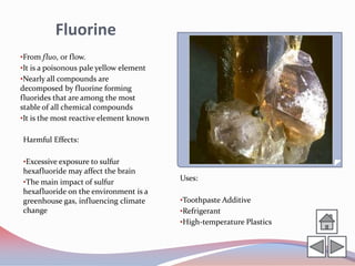 Fluorine
•From fluo, or flow.
•It is a poisonous pale yellow element
•Nearly all compounds are
decomposed by fluorine forming
fluorides that are among the most
stable of all chemical compounds
•It is the most reactive element known

Harmful Effects:

•Excessive exposure to sulfur
hexafluoride may affect the brain
•The main impact of sulfur
                                         Uses:
hexafluoride on the environment is a
greenhouse gas, influencing climate      •Toothpaste Additive
change                                   •Refrigerant
                                         •High-temperature Plastics
 