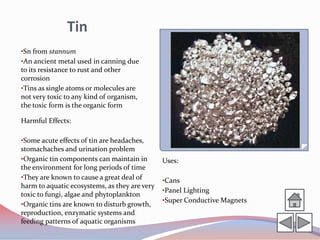 Tin
•Sn from stannum
•An ancient metal used in canning due
to its resistance to rust and other
corrosion
•Tins as single atoms or molecules are
not very toxic to any kind of organism,
the toxic form is the organic form

Harmful Effects:

•Some acute effects of tin are headaches,
stomachaches and urination problem
•Organic tin components can maintain in        Uses:
the environment for long periods of time
•They are known to cause a great deal of       •Cans
harm to aquatic ecosystems, as they are very
                                               •Panel Lighting
toxic to fungi, algae and phytoplankton
                                               •Super Conductive Magnets
•Organic tins are known to disturb growth,
reproduction, enzymatic systems and
feeding patterns of aquatic organisms
 