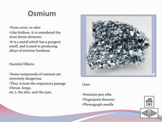 Osmium
•From osme, or odor
•Like Iridium, it is considered the
most dense elements
•It is a metal which has a pungent
smell, and is used in producing
alloys of extreme hardness


Harmful Effects:

•Some compounds of osmium are
extremely dangerous.
•They irritate the respiratory passage   Uses:
(throat, lungs,
etc.), the skin, and the eyes.
                                         •Fountain pen nibs
                                         •Fingerprint detector
                                         •Phonograph needle
 