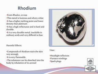 Rhodium
•From Rhodon, or rose
•This metal is lustrous and silvery white
•It has a higher melting point and lower
density than platinum
•It has a high reflectance and is hard and
durable
•It is a very durable metal, insoluble in
ordinary acids and very difficult to fuse



Harmful Effects:

                                             Uses:
•Compounds of rhodium stain the skin
very strongly
                                             •Headlight reflectors
•It is very flammable
                                             •Furnace windings
•The substance can be absorbed into the      •Spark plugs
body by inhalation of its aerosol
 