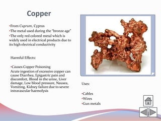 Copper
•From Cuprum, Cyprus
•The metal used during the “bronze age”
•The only red colored metal which is
widely used in electrical products due to
its high electrical conductivity


Harmful Effects:

•Causes Copper Poisoning
Acute ingestion of excessive copper can
cause Diarrhea, Epigastric pain and
discomfort, Blood in the urine, Liver
damage, Low blood pressure, Nausea,         Uses:
Vomiting, Kidney failure due to severe
intravascular haemolysis
                                            •Cables
                                            •Wires
                                            •Gun metals
 