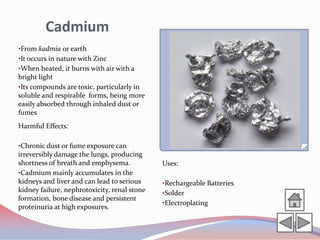 Cadmium
•From kadmia or earth
•It occurs in nature with Zinc
•When heated, it burns with air with a
bright light
•Its compounds are toxic, particularly in
soluble and respirable forms, being more
easily absorbed through inhaled dust or
fumes
Harmful Effects:

•Chronic dust or fume exposure can
irreversibly damage the lungs, producing
shortness of breath and emphysema.            Uses:
•Cadmium mainly accumulates in the
kidneys and liver and can lead to serious     •Rechargeable Batteries
kidney failure, nephrotoxicity, renal stone   •Solder
formation, bone disease and persistent
                                              •Electroplating
proteinuria at high exposures.
 