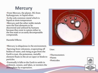 Mercury
•From Mercury, the planet, HG from
hydrargyrum, or liquid silver.
•Is the only common metal which is
liquid at room temperature
•Mercury and the other noble metals
were the first elements to be
discovered and utilized by humans
because they exist in nature either in
the free state or as easily decomposable
compounds.

Harmful Effects:

•Mercury is ubiquitous in the environment.
•Spewing from volcanoes, evaporating off         Uses:
bodies of water, and rising as gas from the
Earth's crust, the poisonous, metallic           •Thermometers
element floats in the air as vapor or binds to   •Paints
particles.                                       •Pesticides
•Eventually it falls to the Earth to settle in
sediment, oceans, and lakes, or reenters the
atmosphere by evaporation.
 