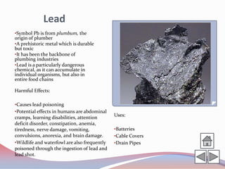Lead
•Symbol Pb is from plumbum, the
origin of plumber
•A prehistoric metal which is durable
but toxic
•It has been the backbone of
plumbing industries
•Lead is a particularly dangerous
chemical, as it can accumulate in
individual organisms, but also in
entire food chains

Harmful Effects:

•Causes lead poisoning
•Potential effects in humans are abdominal
cramps, learning disabilities, attention      Uses:
deficit disorder, constipation, anemia,
tiredness, nerve damage, vomiting,            •Batteries
convulsions, anorexia, and brain damage.      •Cable Covers
•Wildlife and waterfowl are also frequently   •Drain Pipes
poisoned through the ingestion of lead and
lead shot.
 