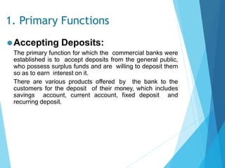 1. Primary Functions
⚫Accepting Deposits:
The primary function for which the commercial banks were
established is to accept deposits from the general public,
who possess surplus funds and are willing to deposit them
so as to earn interest on it.
There are various products offered by the bank to the
customers for the deposit of their money, which includes
savings account, current account, fixed deposit and
recurring deposit.
 