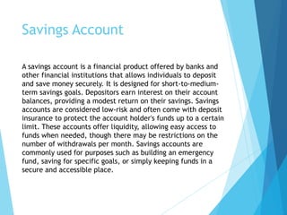 Savings Account
A savings account is a financial product offered by banks and
other financial institutions that allows individuals to deposit
and save money securely. It is designed for short-to-medium-
term savings goals. Depositors earn interest on their account
balances, providing a modest return on their savings. Savings
accounts are considered low-risk and often come with deposit
insurance to protect the account holder's funds up to a certain
limit. These accounts offer liquidity, allowing easy access to
funds when needed, though there may be restrictions on the
number of withdrawals per month. Savings accounts are
commonly used for purposes such as building an emergency
fund, saving for specific goals, or simply keeping funds in a
secure and accessible place.
 
