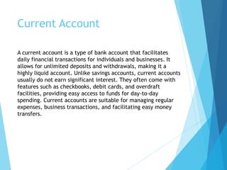 Current Account
A current account is a type of bank account that facilitates
daily financial transactions for individuals and businesses. It
allows for unlimited deposits and withdrawals, making it a
highly liquid account. Unlike savings accounts, current accounts
usually do not earn significant interest. They often come with
features such as checkbooks, debit cards, and overdraft
facilities, providing easy access to funds for day-to-day
spending. Current accounts are suitable for managing regular
expenses, business transactions, and facilitating easy money
transfers.
 
