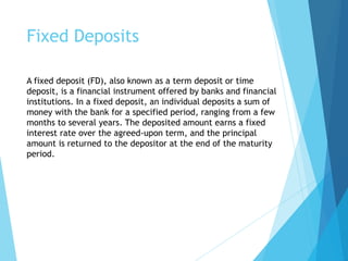 Fixed Deposits
A fixed deposit (FD), also known as a term deposit or time
deposit, is a financial instrument offered by banks and financial
institutions. In a fixed deposit, an individual deposits a sum of
money with the bank for a specified period, ranging from a few
months to several years. The deposited amount earns a fixed
interest rate over the agreed-upon term, and the principal
amount is returned to the depositor at the end of the maturity
period.
 