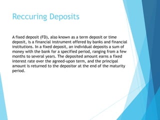 Reccuring Deposits
A fixed deposit (FD), also known as a term deposit or time
deposit, is a financial instrument offered by banks and financial
institutions. In a fixed deposit, an individual deposits a sum of
money with the bank for a specified period, ranging from a few
months to several years. The deposited amount earns a fixed
interest rate over the agreed-upon term, and the principal
amount is returned to the depositor at the end of the maturity
period.
 