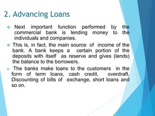 2. Advancing Loans
 Next important function performed by the
commercial bank is lending money to the
individuals and companies.
 This is, in fact, the main source of income of the
bank. A bank keeps a certain portion of the
deposits with itself as reserve and gives (lends)
the balance to the borrowers.
 The banks make loans to the customers in the
form of term loans, cash credit, overdraft,
Discounting of bills of exchange, short loans and
so on.
 