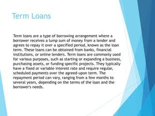Term Loans
Term loans are a type of borrowing arrangement where a
borrower receives a lump sum of money from a lender and
agrees to repay it over a specified period, known as the loan
term. These loans can be obtained from banks, financial
institutions, or online lenders. Term loans are commonly used
for various purposes, such as starting or expanding a business,
purchasing assets, or funding specific projects. They typically
have a fixed or variable interest rate and require regular,
scheduled payments over the agreed-upon term. The
repayment period can vary, ranging from a few months to
several years, depending on the terms of the loan and the
borrower's needs.
 