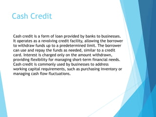 Cash Credit
Cash credit is a form of loan provided by banks to businesses.
It operates as a revolving credit facility, allowing the borrower
to withdraw funds up to a predetermined limit. The borrower
can use and repay the funds as needed, similar to a credit
card. Interest is charged only on the amount withdrawn,
providing flexibility for managing short-term financial needs.
Cash credit is commonly used by businesses to address
working capital requirements, such as purchasing inventory or
managing cash flow fluctuations.
 