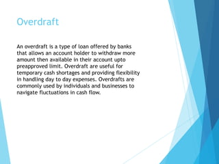 Overdraft
An overdraft is a type of loan offered by banks
that allows an account holder to withdraw more
amount then available in their account upto
preapproved limit. Overdraft are useful for
temporary cash shortages and providing flexibility
in handling day to day expenses. Overdrafts are
commonly used by individuals and businesses to
navigate fluctuations in cash flow.
 