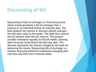 Discounting of Bill
Discounting of bills of exchange is a financial practice
where a bank purchases a bill of exchange from a
business or an individual before its maturity date. The
bank deducts the interest or discount upfront and pays
the bill's face value to the holder. The bank then collects
the full amount when the bill matures. This process
provides immediate liquidity to the bill holder, allowing
them to access funds before the bill's due date. The
discount represents the interest charged by the bank for
advancing the money. Discounting bills of exchange is a
common financing method for businesses managing their
cash flow and short-term financial needs.
 