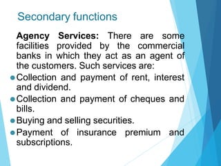 Secondary functions
Agency Services: There are some
facilities provided by the commercial
banks in which they act as an agent of
the customers. Such services are:
⚫Collection and payment of rent, interest
and dividend.
⚫Collection and payment of cheques and
bills.
⚫Buying and selling securities.
⚫Payment of insurance premium and
subscriptions.
 
