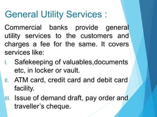 General Utility Services :
Commercial banks provide general
utility services to the customers and
charges a fee for the same. It covers
services like:
I. Safekeeping of valuables,documents
etc, in locker or vault.
II. ATM card, credit card and debit card
facility.
III. Issue of demand draft, pay order and
traveller’s cheque.
 