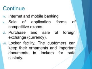 Continue
iv. Internet and mobile banking
v. Sale of application forms of
competitive exams.
vi. Purchase and sale of foreign
exchange (currency).
vii. Locker facility. The customers can
keep their ornaments and important
documents in lockers for safe
custody.
 